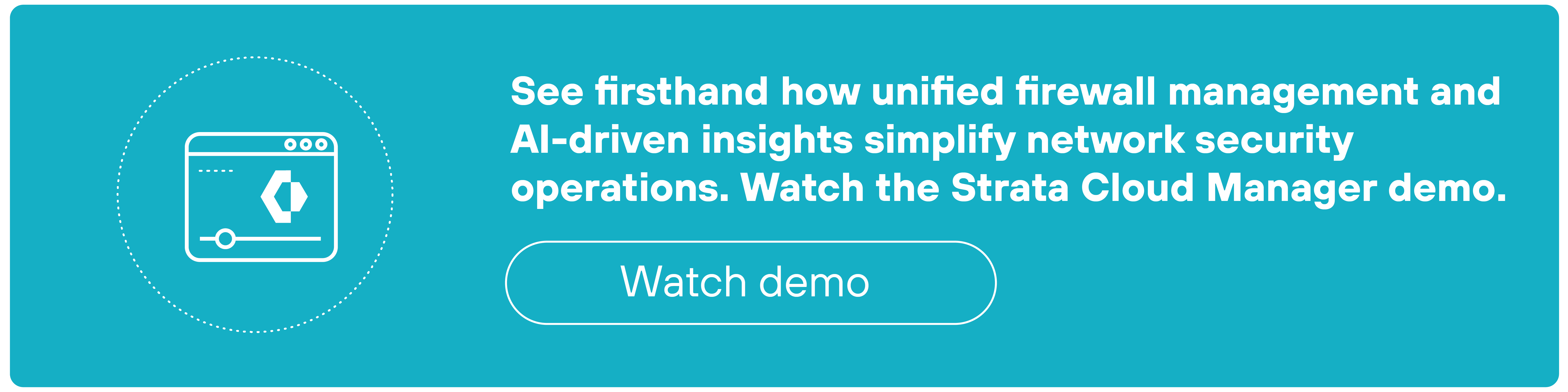 Rectangular teal CTA banner featuring a white outlined circular icon on the left showing a stylized web browser window with a gear and the Palo Alto Networks Strata logo inside. To the right, bold white text reads: 'See firsthand how unified firewall management and AI-driven insights simplify network security operations. Watch the Strata Cloud Manager demo.' Below this sentence is a rounded rectangular white-bordered button that contains the text 'Watch demo' in white. The layout places emphasis on the call to action while visually balancing iconography and message.